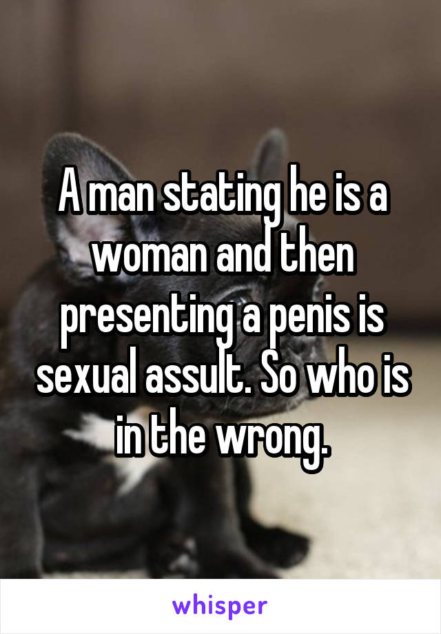 A man stating he is a woman and then presenting a penis is sexual assult. So who is in the wrong.