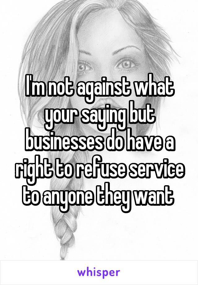 I'm not against what your saying but businesses do have a right to refuse service to anyone they want 