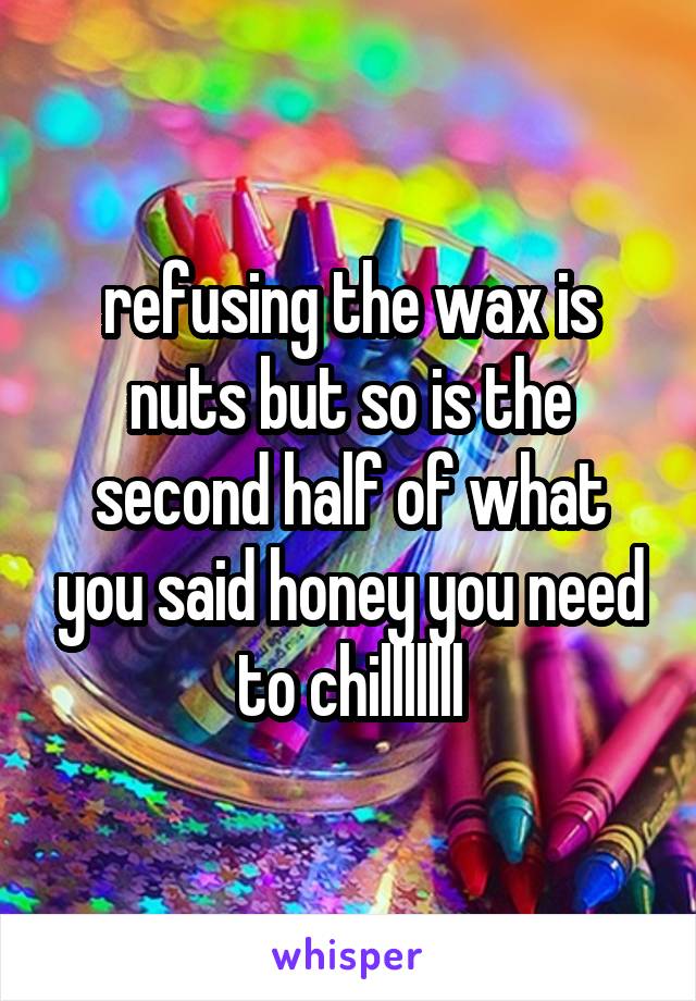 refusing the wax is nuts but so is the second half of what you said honey you need to chilllllll