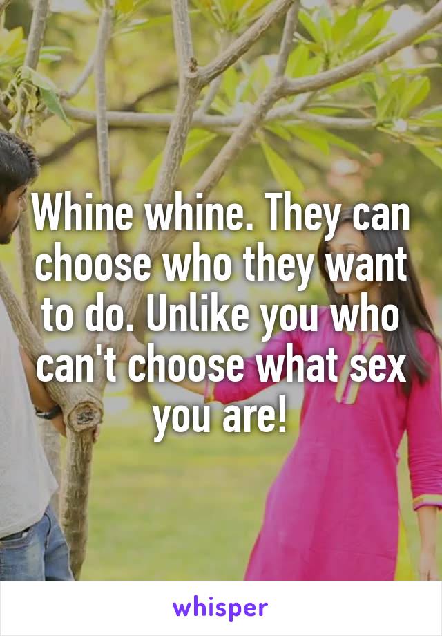 Whine whine. They can choose who they want to do. Unlike you who can't choose what sex you are!