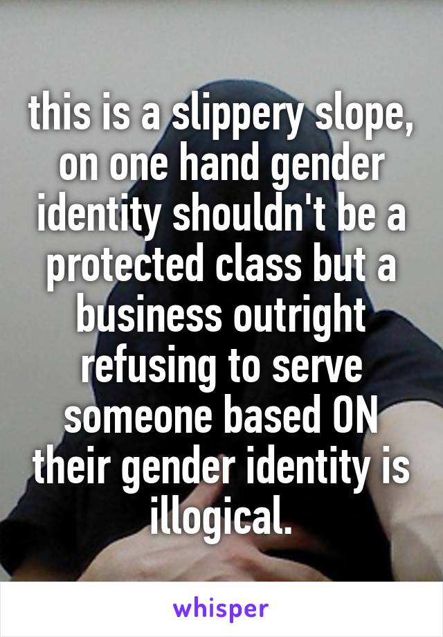 this is a slippery slope, on one hand gender identity shouldn't be a protected class but a business outright refusing to serve someone based ON their gender identity is illogical.