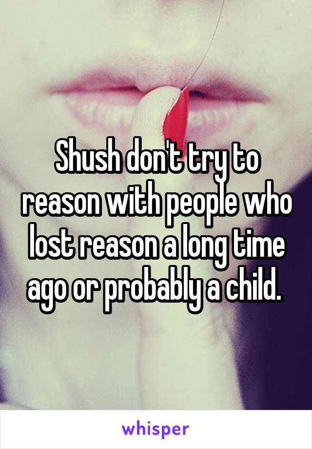 Shush don't try to reason with people who lost reason a long time ago or probably a child. 