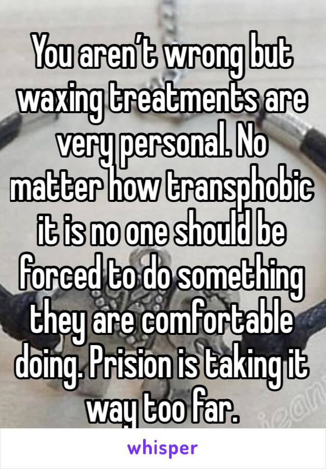 You aren’t wrong but waxing treatments are very personal. No matter how transphobic it is no one should be forced to do something they are comfortable doing. Prision is taking it way too far. 