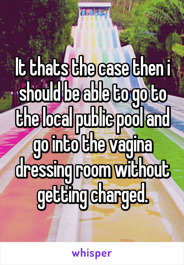 It thats the case then i should be able to go to the local public pool and go into the vagina dressing room without getting charged.