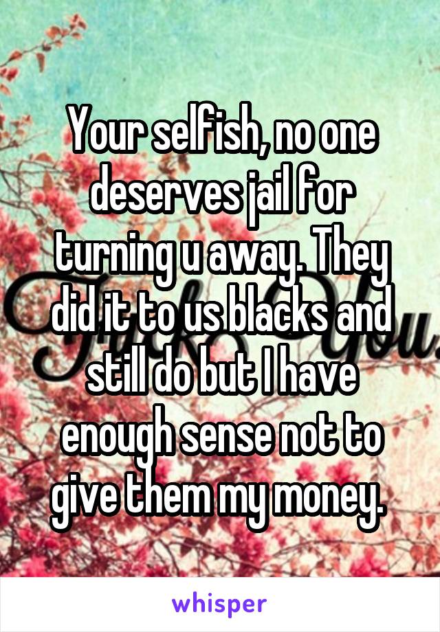 Your selfish, no one deserves jail for turning u away. They did it to us blacks and still do but I have enough sense not to give them my money. 