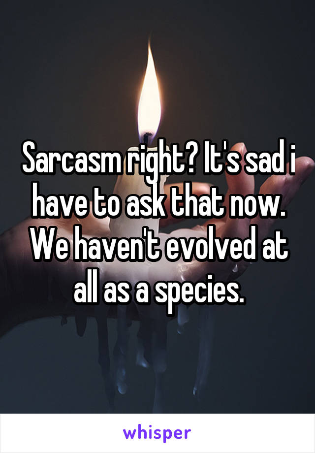 Sarcasm right? It's sad i have to ask that now. We haven't evolved at all as a species.