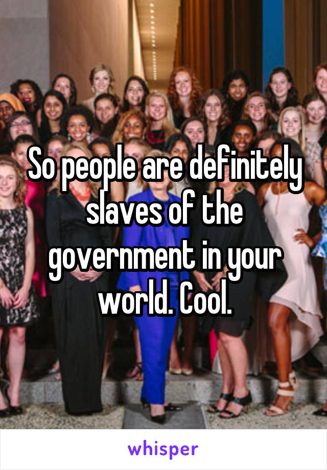 So people are definitely slaves of the government in your world. Cool.