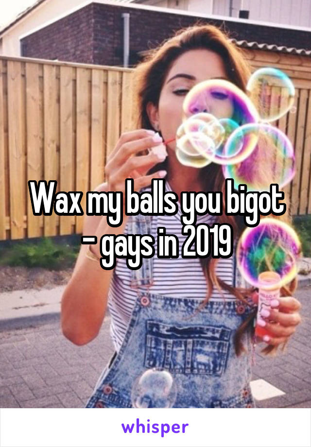 Wax my balls you bigot - gays in 2019