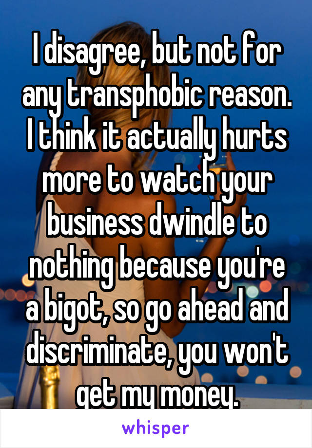 I disagree, but not for any transphobic reason.
I think it actually hurts more to watch your business dwindle to nothing because you're a bigot, so go ahead and discriminate, you won't get my money.