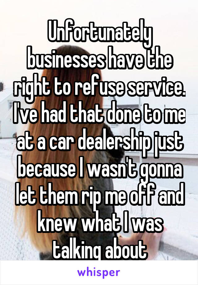 Unfortunately businesses have the right to refuse service. I've had that done to me at a car dealership just because I wasn't gonna let them rip me off and knew what I was talking about