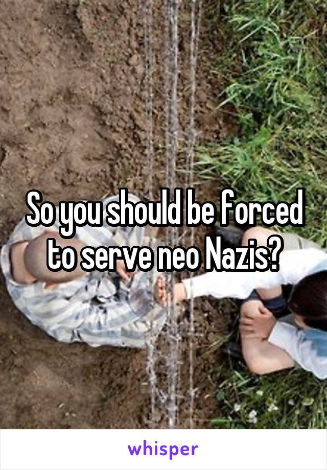 So you should be forced to serve neo Nazis?