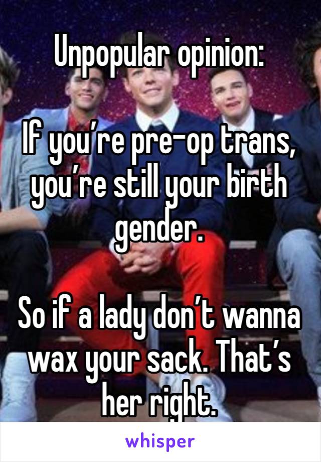 Unpopular opinion:

If you’re pre-op trans, you’re still your birth gender. 

So if a lady don’t wanna wax your sack. That’s her right.