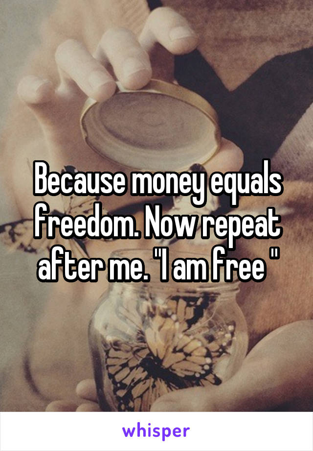 Because money equals freedom. Now repeat after me. "I am free "