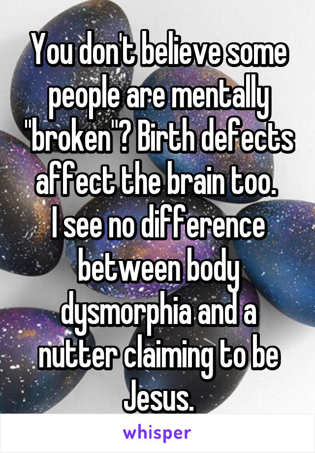 You don't believe some people are mentally "broken"? Birth defects affect the brain too. 
I see no difference between body dysmorphia and a nutter claiming to be Jesus.