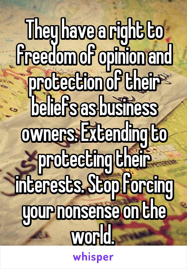 They have a right to freedom of opinion and protection of their beliefs as business owners. Extending to protecting their interests. Stop forcing your nonsense on the world. 