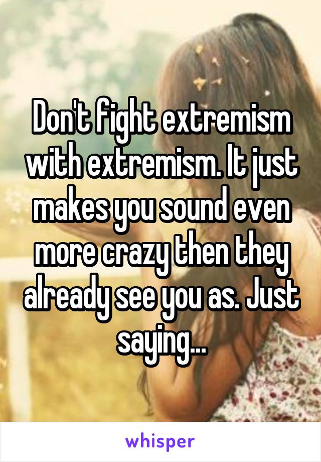 Don't fight extremism with extremism. It just makes you sound even more crazy then they already see you as. Just saying...