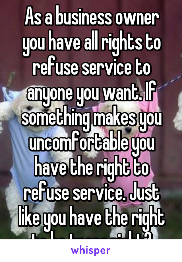 As a business owner you have all rights to refuse service to anyone you want. If something makes you uncomfortable you have the right to refuse service. Just like you have the right to be trans right?