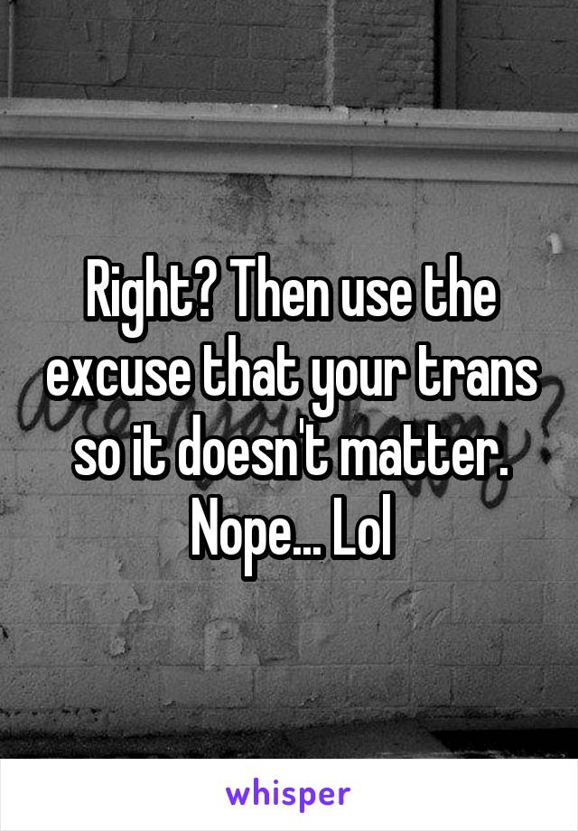 Right? Then use the excuse that your trans so it doesn't matter. Nope... Lol