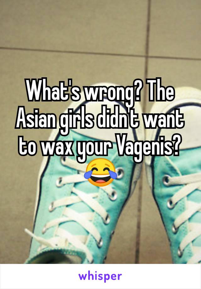 What's wrong? The Asian girls didn't want to wax your Vagenis?😂
