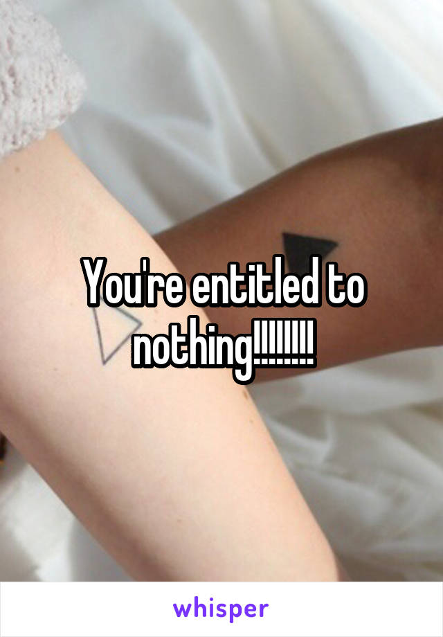 You're entitled to nothing!!!!!!!!