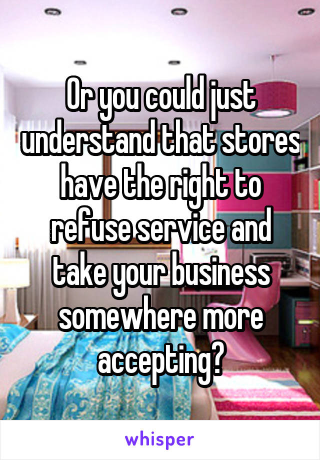 Or you could just understand that stores have the right to refuse service and take your business somewhere more accepting?