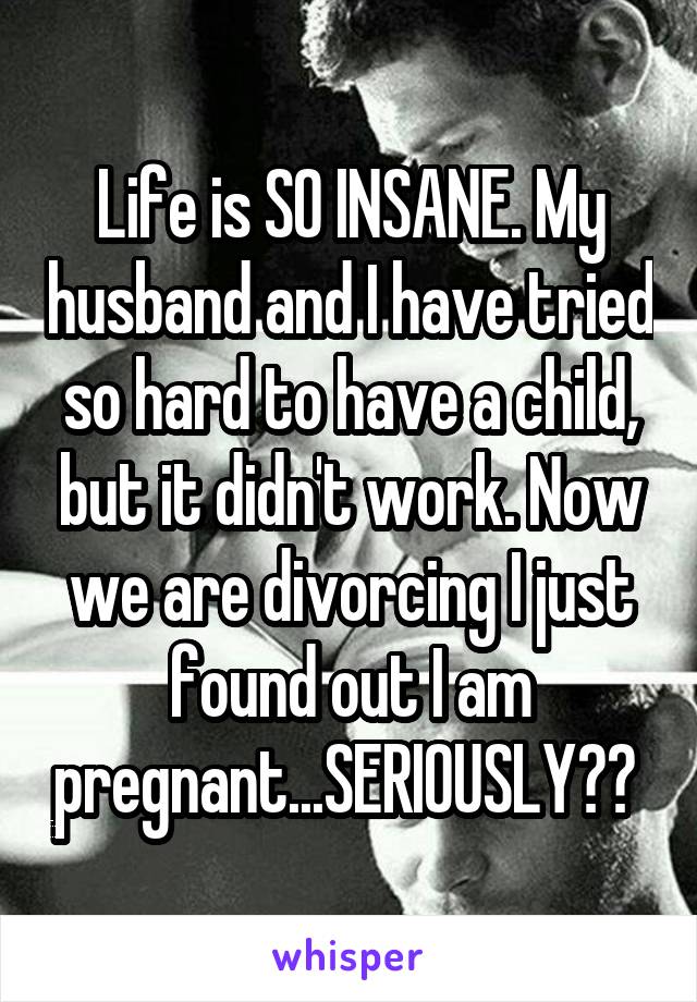 Life is SO INSANE. My husband and I have tried so hard to have a child, but it didn't work. Now we are divorcing I just found out I am pregnant...SERIOUSLY?? 