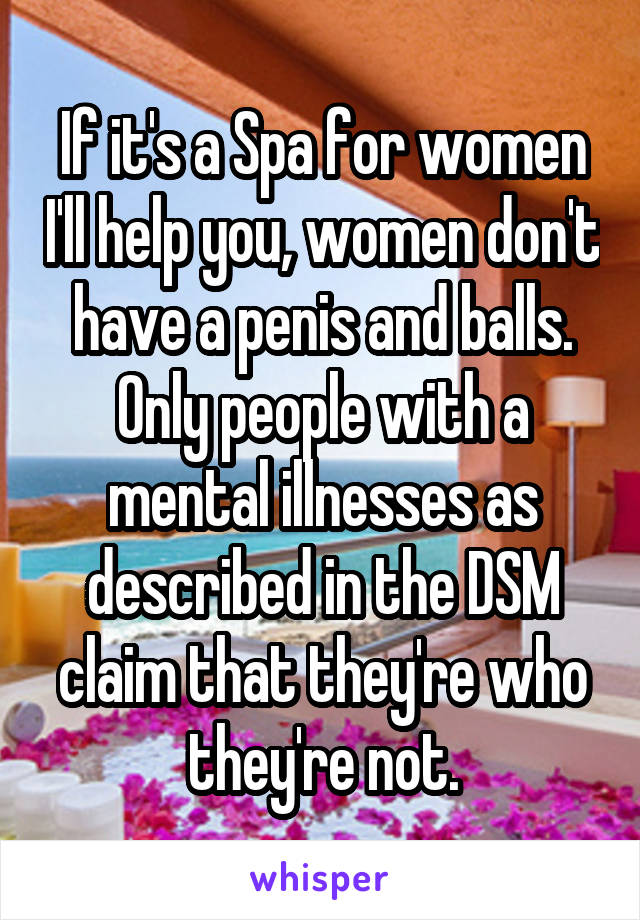 If it's a Spa for women I'll help you, women don't have a penis and balls. Only people with a mental illnesses as described in the DSM claim that they're who they're not.