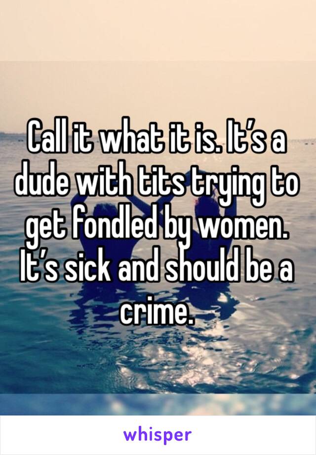 Call it what it is. It’s a dude with tits trying to get fondled by women. It’s sick and should be a crime.