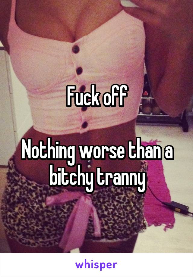 Fuck off

Nothing worse than a bitchy tranny