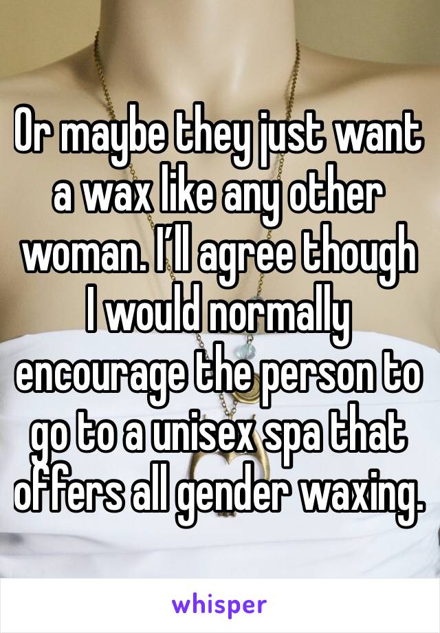 Or maybe they just want a wax like any other woman. I’ll agree though I would normally encourage the person to go to a unisex spa that offers all gender waxing.