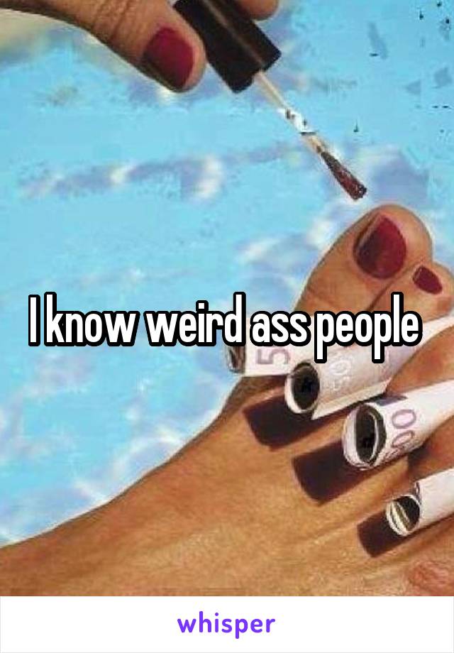 I know weird ass people 