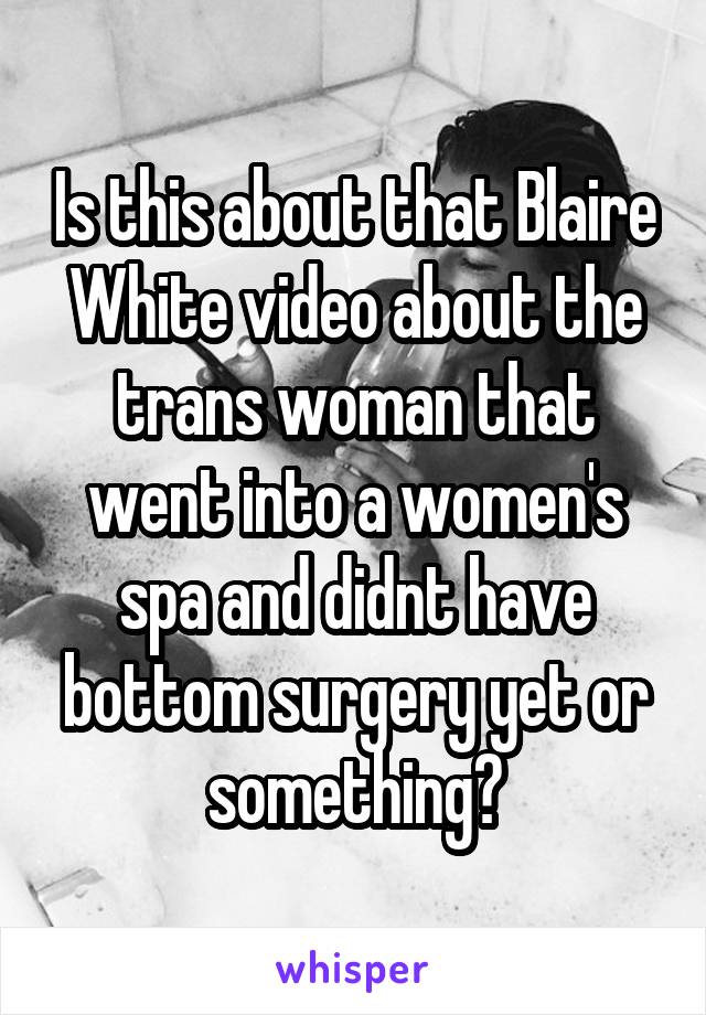 Is this about that Blaire White video about the trans woman that went into a women's spa and didnt have bottom surgery yet or something?