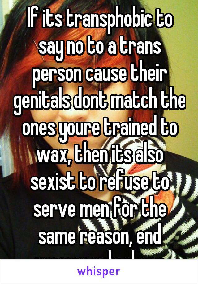 If its transphobic to say no to a trans person cause their genitals dont match the ones youre trained to wax, then its also sexist to refuse to serve men for the same reason, end woman only shops