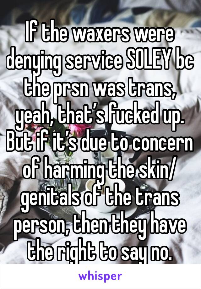 If the waxers were denying service SOLEY bc the prsn was trans, yeah, that’s fucked up. But if it’s due to concern of harming the skin/genitals of the trans person, then they have the right to say no.