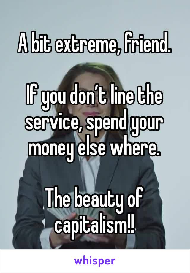 A bit extreme, friend.  

If you don’t line the service, spend your money else where.  

The beauty of capitalism!!