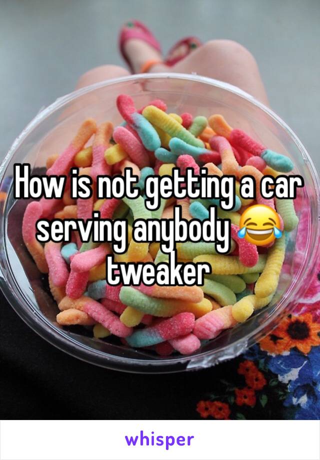 How is not getting a car serving anybody 😂 tweaker 