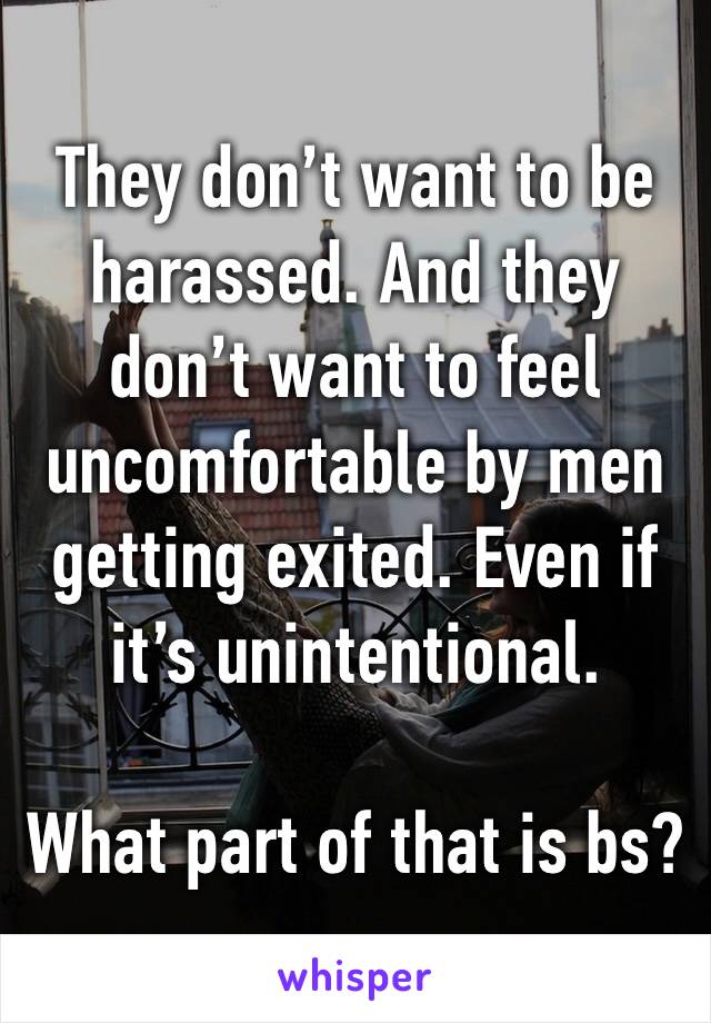 They don’t want to be harassed. And they don’t want to feel uncomfortable by men getting exited. Even if it’s unintentional.

What part of that is bs?