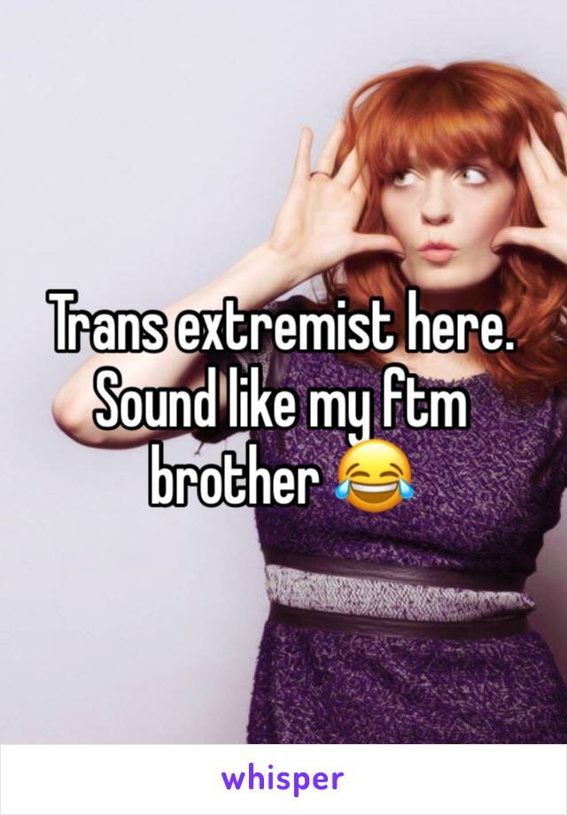 Trans extremist here. Sound like my ftm brother 😂