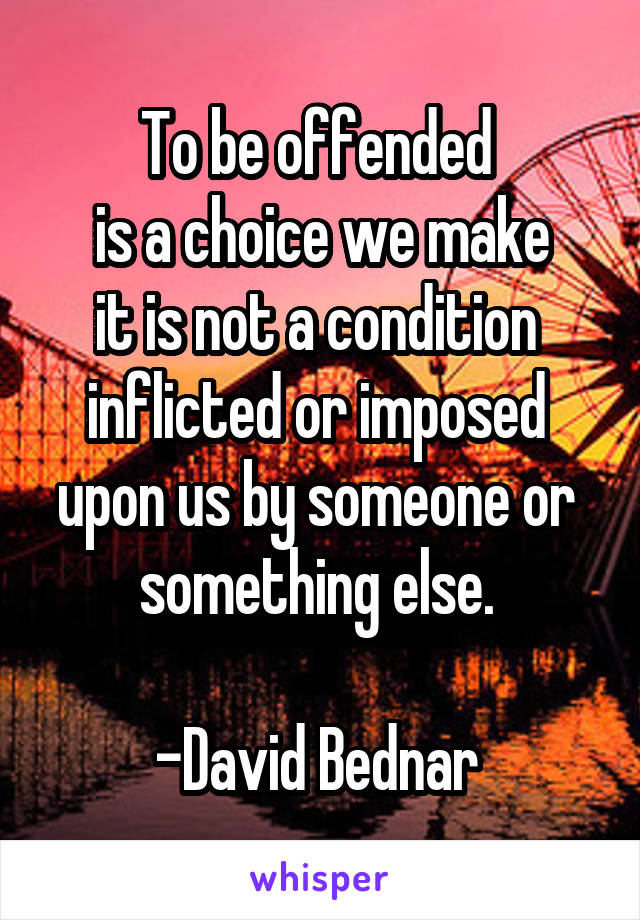 To be offended 
is a choice we make
it is not a condition 
inflicted or imposed 
upon us by someone or 
something else. 

-David Bednar 