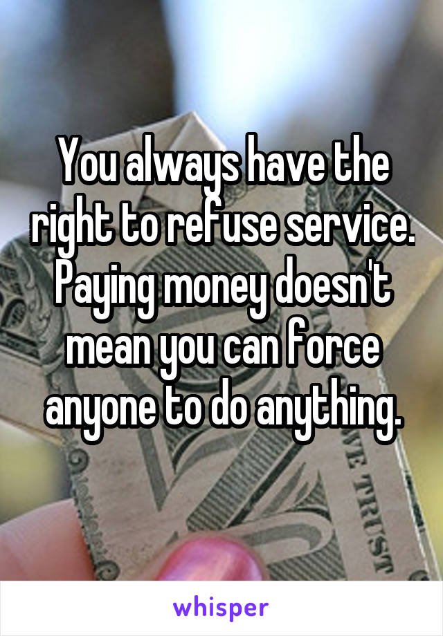 You always have the right to refuse service.
Paying money doesn't mean you can force anyone to do anything.
