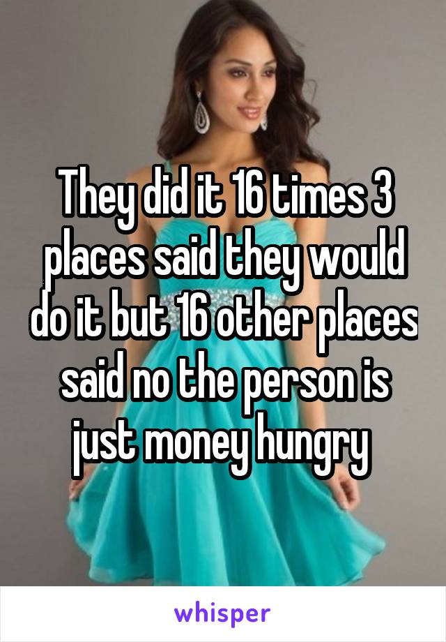 They did it 16 times 3 places said they would do it but 16 other places said no the person is just money hungry 