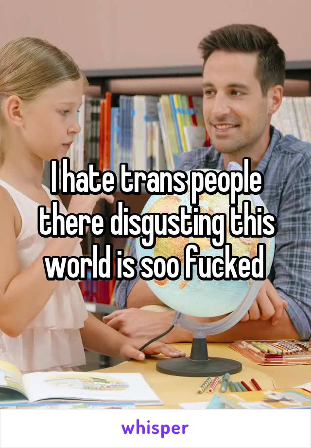 I hate trans people there disgusting this world is soo fucked 