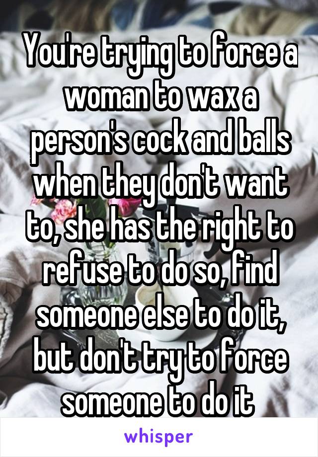 You're trying to force a woman to wax a person's cock and balls when they don't want to, she has the right to refuse to do so, find someone else to do it, but don't try to force someone to do it 