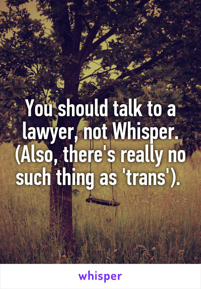 You should talk to a lawyer, not Whisper. (Also, there's really no such thing as 'trans'). 