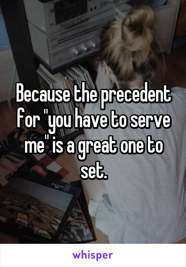 Because the precedent for "you have to serve me" is a great one to set.