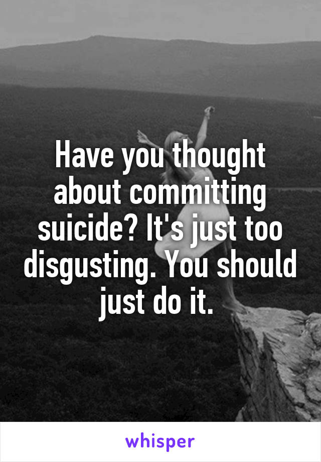 Have you thought about committing suicide? It's just too disgusting. You should just do it. 