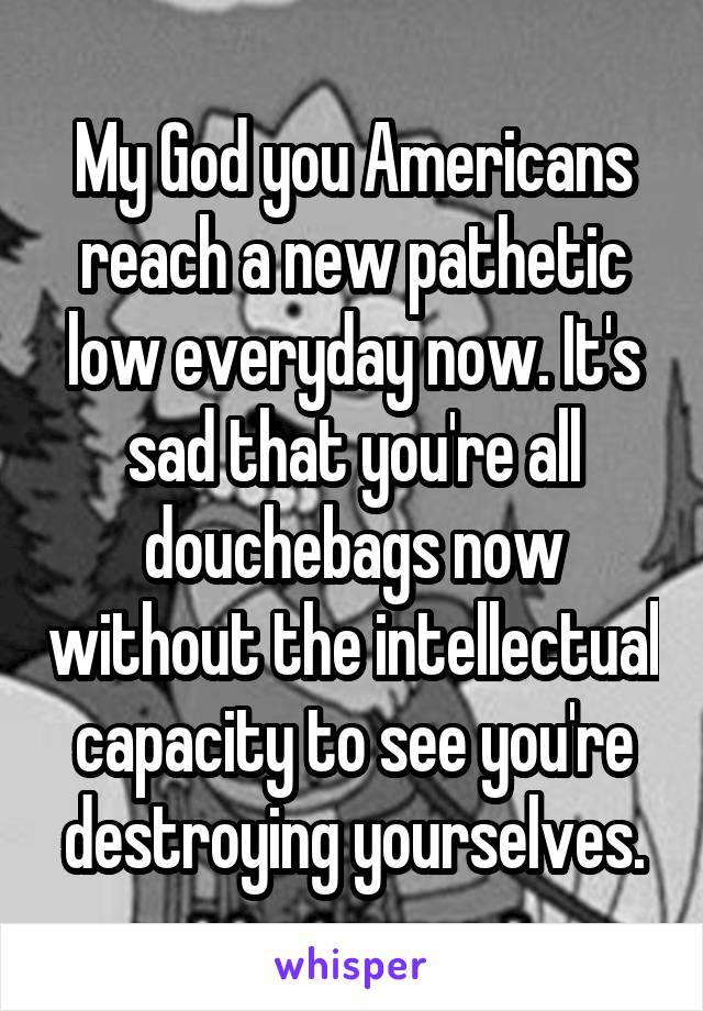 My God you Americans reach a new pathetic low everyday now. It's sad that you're all douchebags now without the intellectual capacity to see you're destroying yourselves.