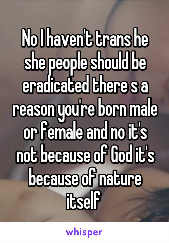 No I haven't trans he she people should be eradicated there s a reason you're born male or female and no it's not because of God it's because of nature itself 