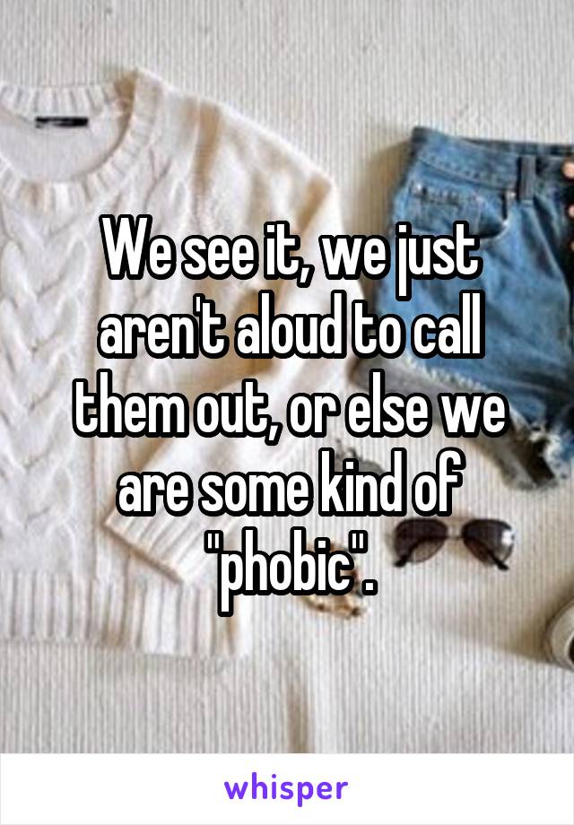 We see it, we just aren't aloud to call them out, or else we are some kind of "phobic".