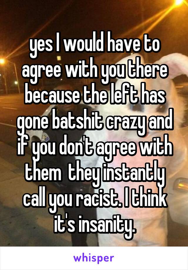 yes I would have to agree with you there because the left has gone batshit crazy and if you don't agree with them  they instantly call you racist. I think it's insanity.